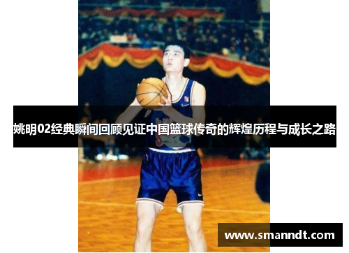 姚明02经典瞬间回顾见证中国篮球传奇的辉煌历程与成长之路
