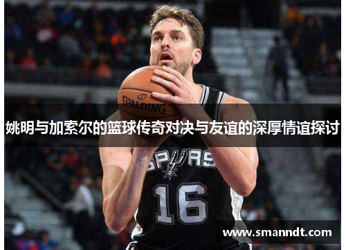 姚明与加索尔的篮球传奇对决与友谊的深厚情谊探讨